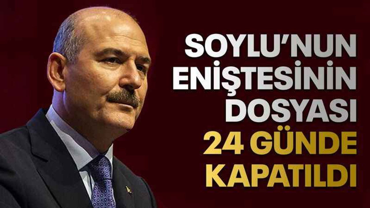 Soylu’nun eniştesinin dosyası 24 günde kapatıldı